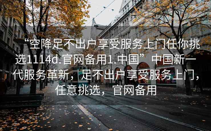 “空降足不出戶享受服務上門任你挑選1114d.官網備用1.中國”中國新一代服務革新，足不出戶享受服務上門，任意挑選，官網備用