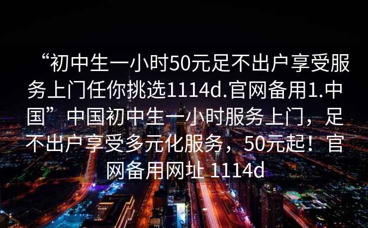 “初中生一小時50元足不出戶享受服務上門任你挑選1114d.官網備用1.中國”中國初中生一小時服務上門，足不出戶享受多元化服務，50元起！官網備用網址 1114d