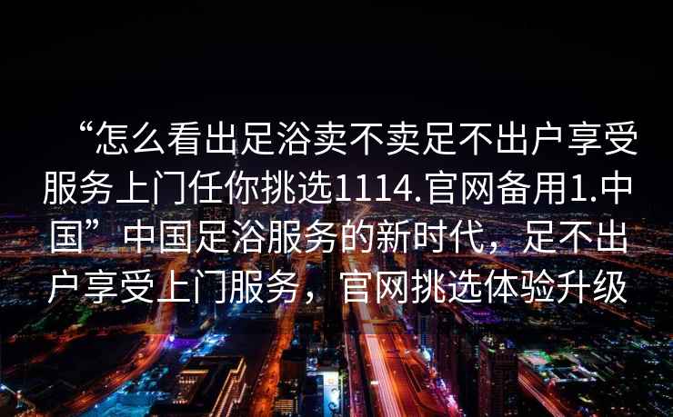 “怎么看出足浴賣不賣足不出戶享受服務上門任你挑選1114.官網備用1.中國”中國足浴服務的新時代，足不出戶享受上門服務，官網挑選體驗升級