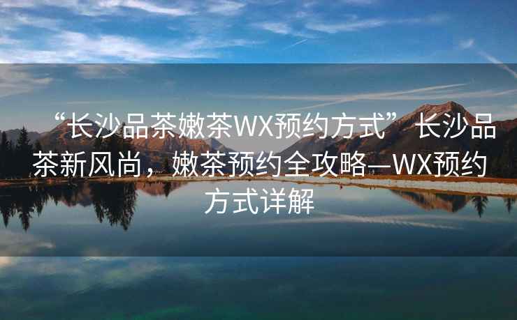 “長沙品茶嫩茶WX預約方式”長沙品茶新風尚，嫩茶預約全攻略—WX預約方式詳解