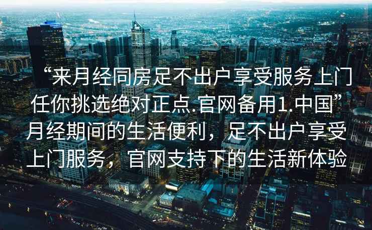 “來月經同房足不出戶享受服務上門任你挑選絕對正點.官網備用1.中國”月經期間的生活便利，足不出戶享受上門服務，官網支持下的生活新體驗