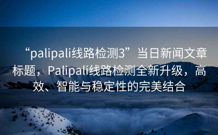 “palipali線路檢測(cè)3”當(dāng)日新聞文章標(biāo)題，Palipali線路檢測(cè)全新升級(jí)，高效、智能與穩(wěn)定性的完美結(jié)合