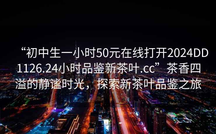 “初中生一小時50元在線打開2024DD1126.24小時品鑒新茶葉.cc”茶香四溢的靜謐時光，探索新茶葉品鑒之旅