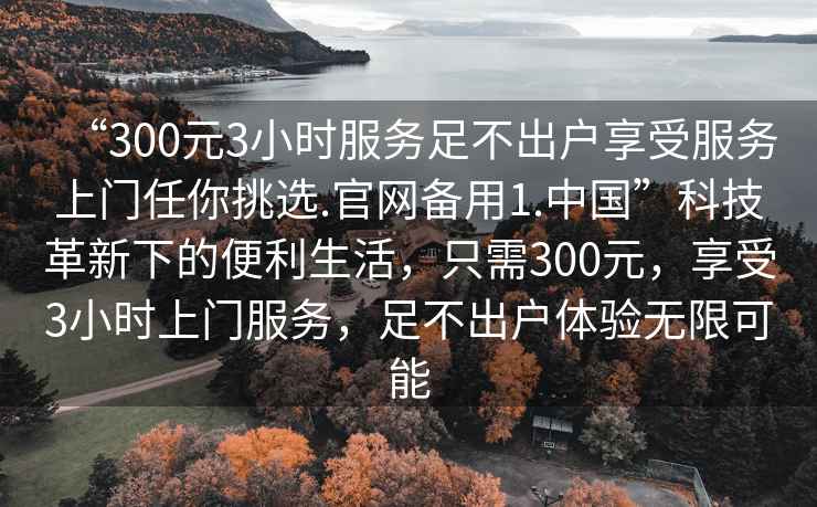 “300元3小時服務足不出戶享受服務上門任你挑選.官網備用1.中國”科技革新下的便利生活，只需300元，享受3小時上門服務，足不出戶體驗無限可能