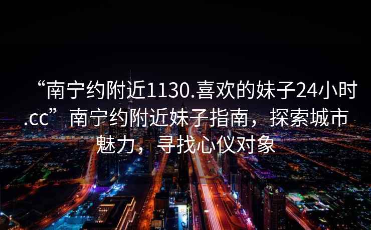 “南寧約附近1130.喜歡的妹子24小時.cc”南寧約附近妹子指南，探索城市魅力，尋找心儀對象