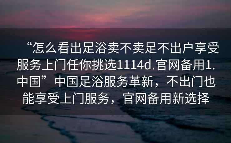 “怎么看出足浴賣不賣足不出戶享受服務上門任你挑選1114d.官網備用1.中國”中國足浴服務革新，不出門也能享受上門服務，官網備用新選擇