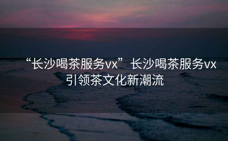 “長沙喝茶服務vx”長沙喝茶服務vx引領茶文化新潮流