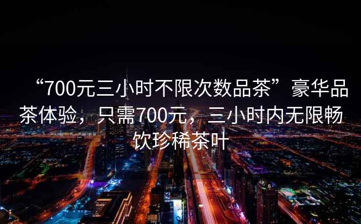 “700元三小時不限次數品茶”豪華品茶體驗，只需700元，三小時內無限暢飲珍稀茶葉