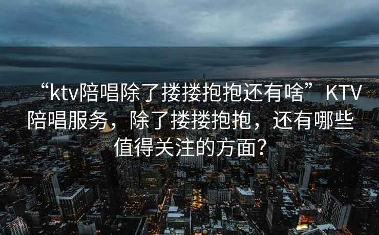 “ktv陪唱除了摟摟抱抱還有啥”KTV陪唱服務，除了摟摟抱抱，還有哪些值得關注的方面？
