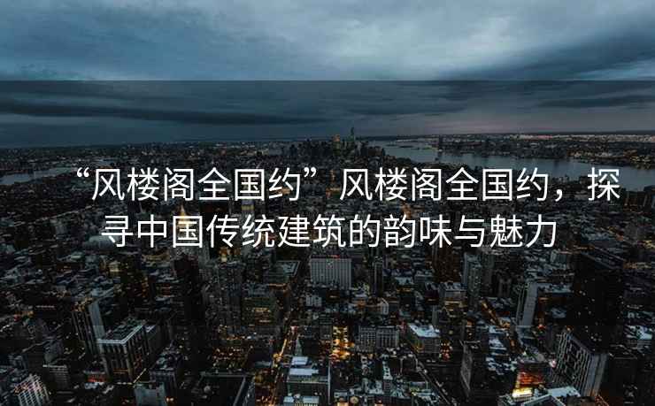 “風(fēng)樓閣全國(guó)約”風(fēng)樓閣全國(guó)約，探尋中國(guó)傳統(tǒng)建筑的韻味與魅力