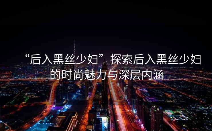 “后入黑絲少婦”探索后入黑絲少婦的時尚魅力與深層內涵