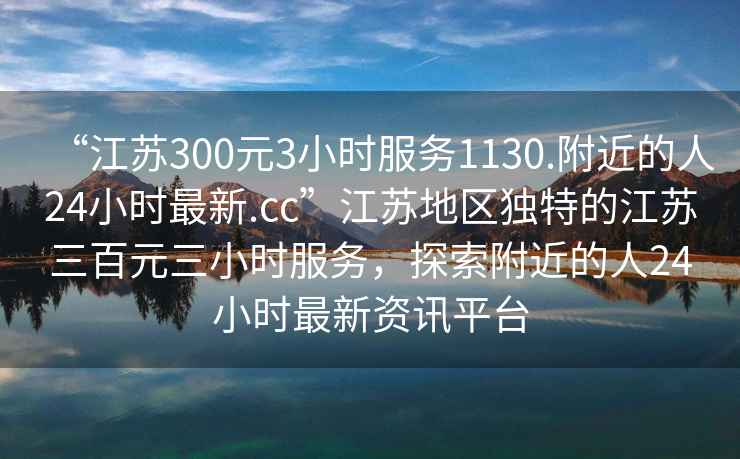 “江蘇300元3小時服務(wù)1130.附近的人24小時最新.cc”江蘇地區(qū)獨特的江蘇三百元三小時服務(wù)，探索附近的人24小時最新資訊平臺