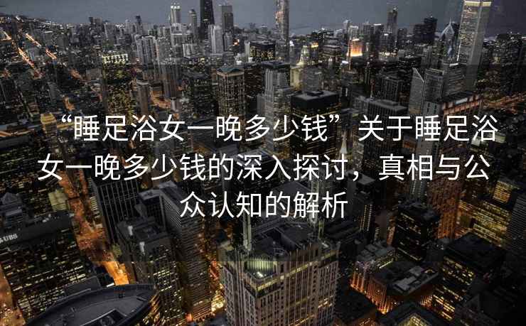 “睡足浴女一晚多少錢”關于睡足浴女一晚多少錢的深入探討，真相與公眾認知的解析