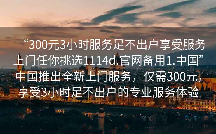 “300元3小時服務足不出戶享受服務上門任你挑選1114d.官網備用1.中國”中國推出全新上門服務，僅需300元，享受3小時足不出戶的專業服務體驗