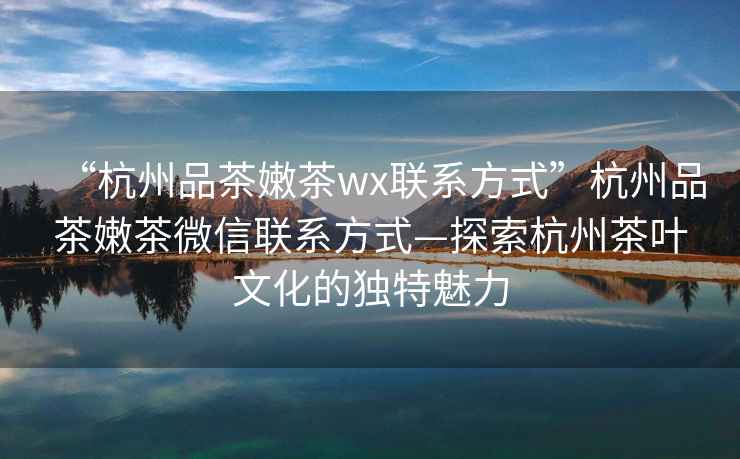 “杭州品茶嫩茶wx聯系方式”杭州品茶嫩茶微信聯系方式—探索杭州茶葉文化的獨特魅力