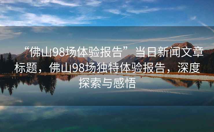 “佛山98場體驗報告”當日新聞文章標題，佛山98場獨特體驗報告，深度探索與感悟