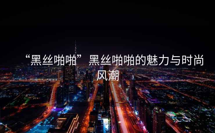“黑絲啪啪”黑絲啪啪的魅力與時尚風(fēng)潮