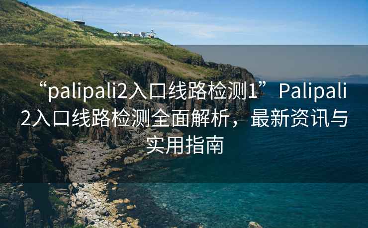 “palipali2入口線路檢測1”Palipali 2入口線路檢測全面解析，最新資訊與實(shí)用指南