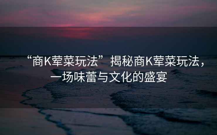 “商K葷菜玩法”揭秘商K葷菜玩法，一場味蕾與文化的盛宴