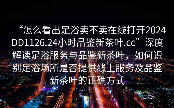 “怎么看出足浴賣不賣在線打開2024DD1126.24小時品鑒新茶葉.cc”深度解讀足浴服務與品鑒新茶葉，如何識別足浴場所是否提供線上服務及品鑒新茶葉的正確方式