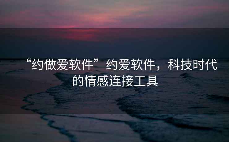 “約做愛軟件”約愛軟件，科技時代的情感連接工具