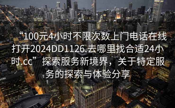 “100元4小時不限次數上門電話在線打開2024DD1126.去哪里找合適24小時.cc”探索服務新境界，關于特定服務的探索與體驗分享