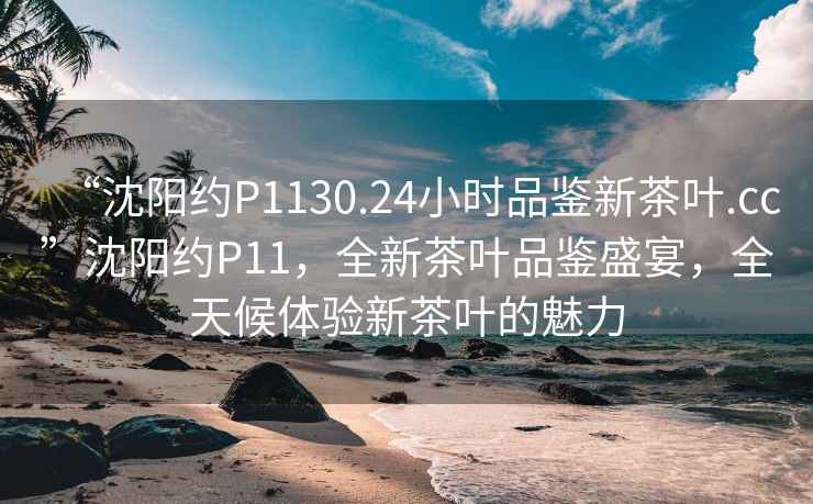 “沈陽約P1130.24小時品鑒新茶葉.cc”沈陽約P11，全新茶葉品鑒盛宴，全天候體驗新茶葉的魅力