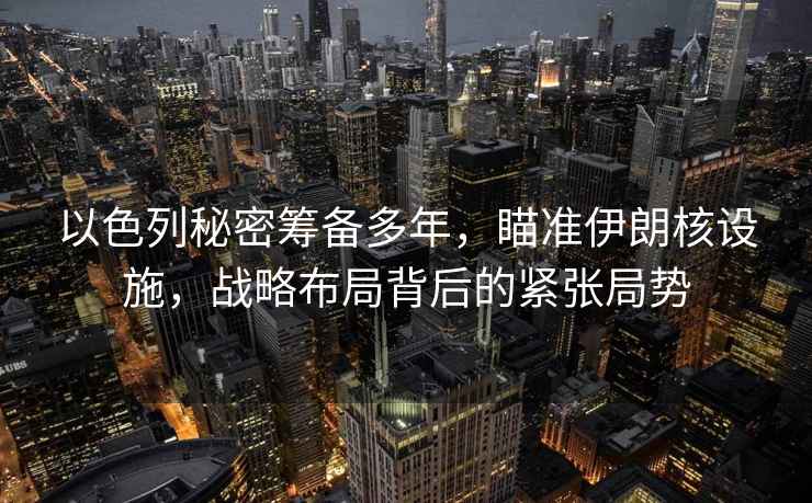 以色列秘密籌備多年，瞄準伊朗核設施，戰略布局背后的緊張局勢