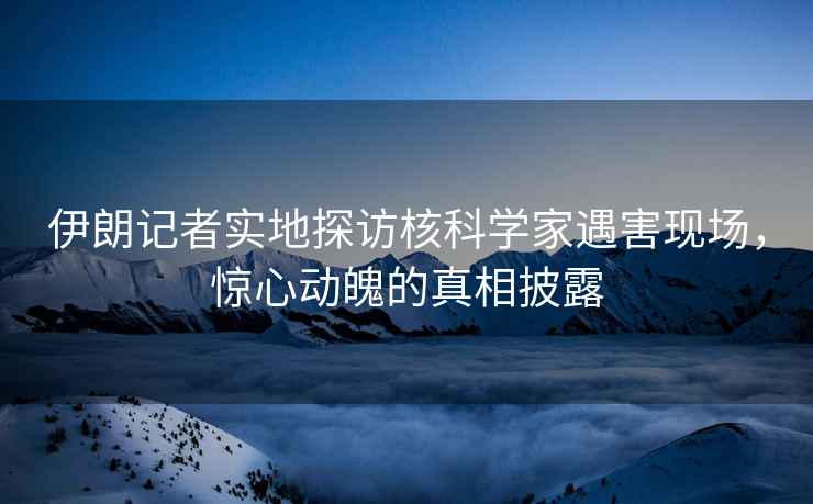 伊朗記者實地探訪核科學家遇害現場，驚心動魄的真相披露
