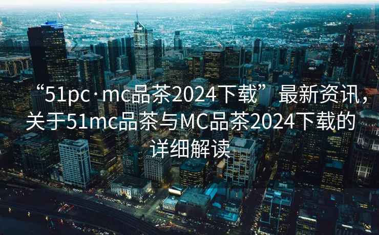 “51pc·mc品茶2024下載”最新資訊，關于51mc品茶與MC品茶2024下載的詳細解讀