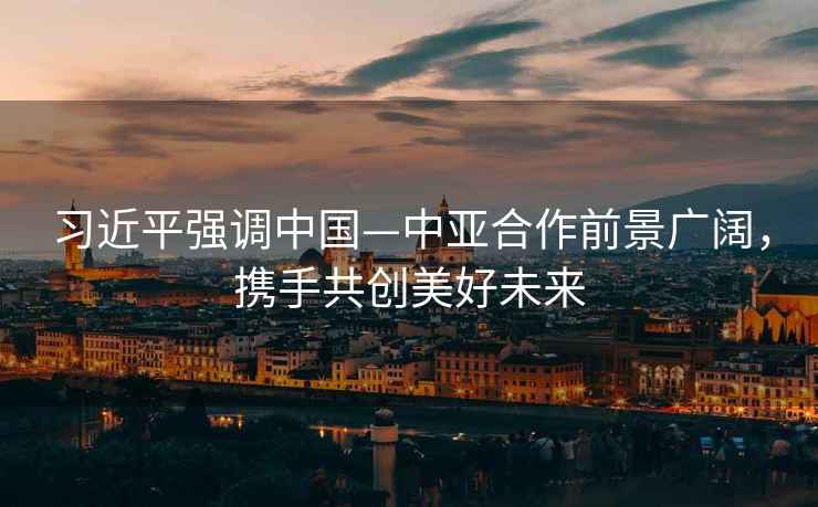 習近平強調中國—中亞合作前景廣闊，攜手共創美好未來