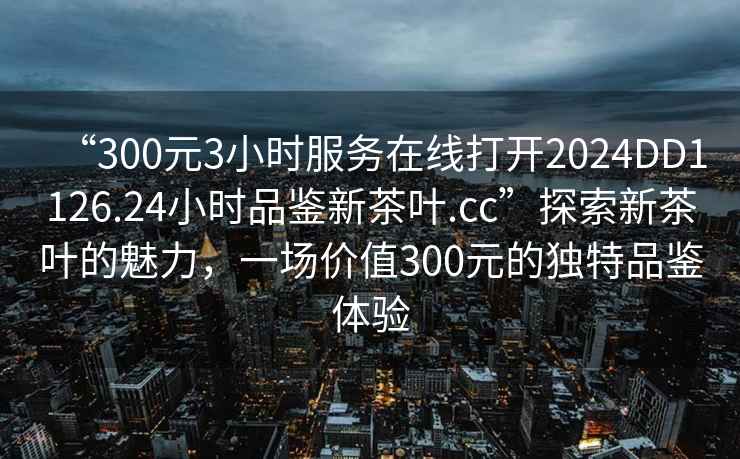 “300元3小時服務在線打開2024DD1126.24小時品鑒新茶葉.cc”探索新茶葉的魅力，一場價值300元的獨特品鑒體驗