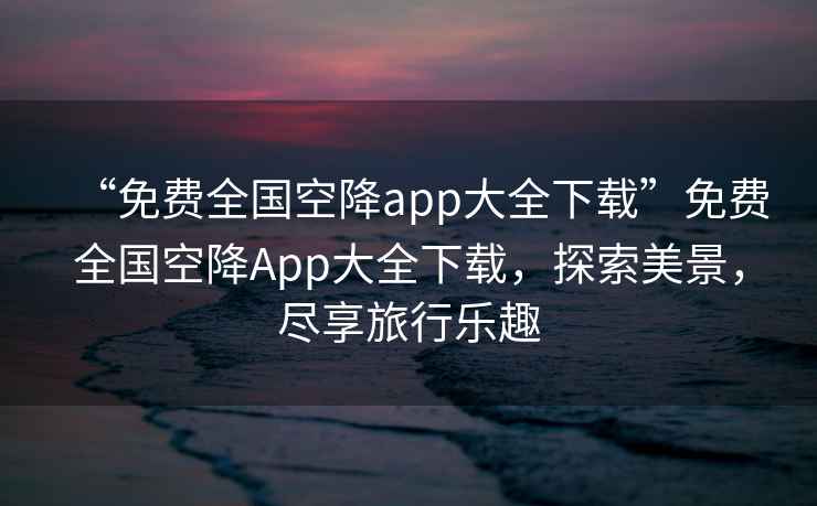 “免費全國空降app大全下載”免費全國空降App大全下載，探索美景，盡享旅行樂趣