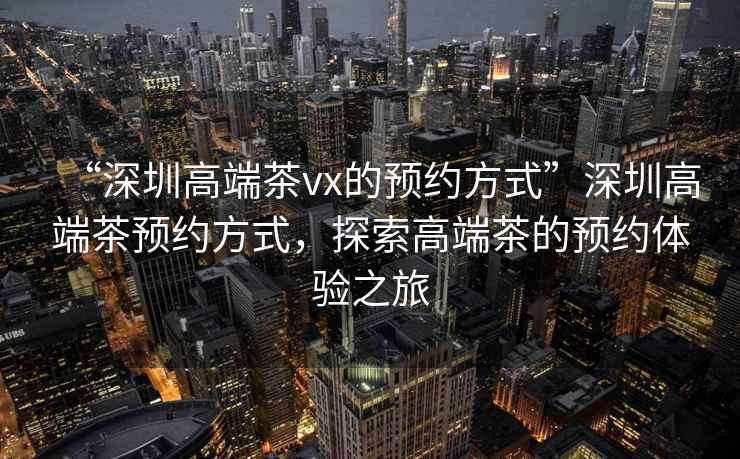 “深圳高端茶vx的預約方式”深圳高端茶預約方式，探索高端茶的預約體驗之旅