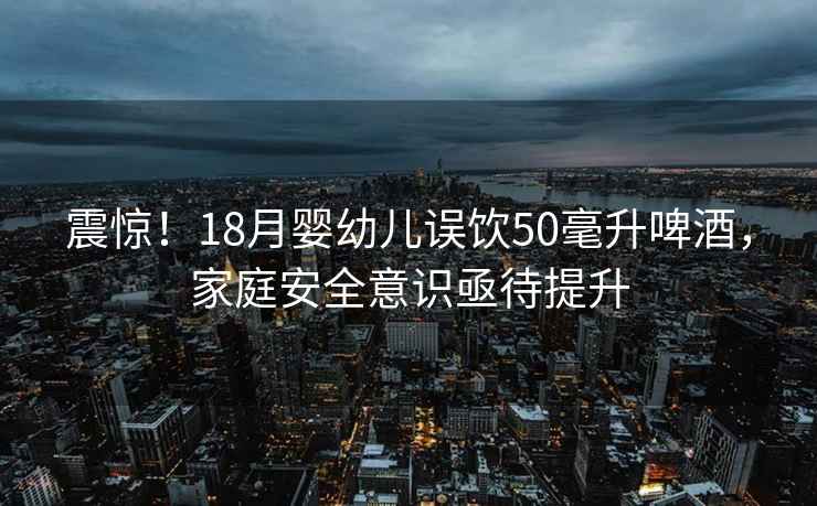 震驚！18月嬰幼兒誤飲50毫升啤酒，家庭安全意識亟待提升