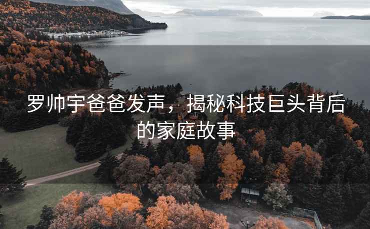 羅帥宇爸爸發(fā)聲，揭秘科技巨頭背后的家庭故事