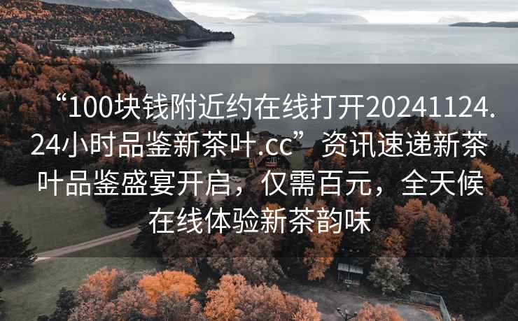 “100塊錢附近約在線打開20241124.24小時品鑒新茶葉.cc”資訊速遞新茶葉品鑒盛宴開啟，僅需百元，全天候在線體驗新茶韻味