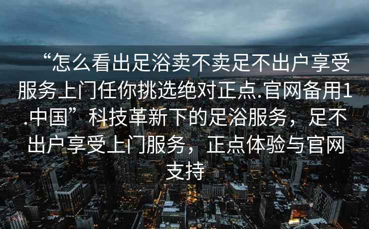 “怎么看出足浴賣不賣足不出戶享受服務(wù)上門任你挑選絕對正點(diǎn).官網(wǎng)備用1.中國”科技革新下的足浴服務(wù)，足不出戶享受上門服務(wù)，正點(diǎn)體驗(yàn)與官網(wǎng)支持