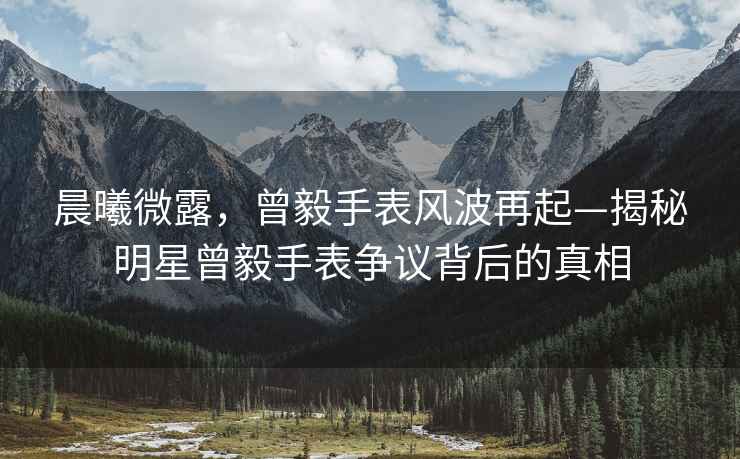 晨曦微露，曾毅手表風波再起—揭秘明星曾毅手表爭議背后的真相