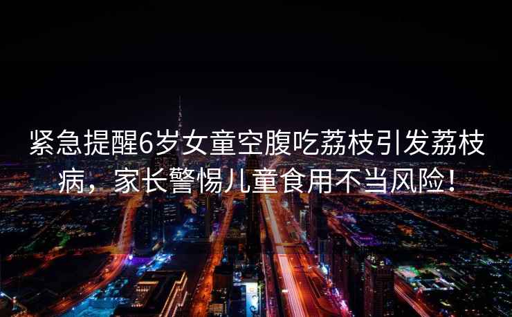 緊急提醒6歲女童空腹吃荔枝引發荔枝病，家長警惕兒童食用不當風險！