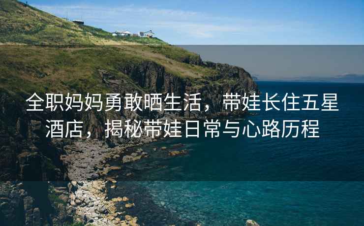 全職媽媽勇敢曬生活，帶娃長(zhǎng)住五星酒店，揭秘帶娃日常與心路歷程