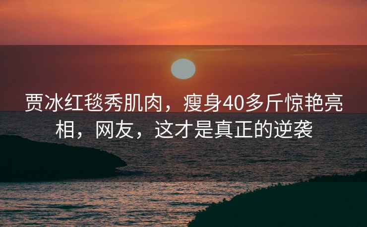 賈冰紅毯秀肌肉，瘦身40多斤驚艷亮相，網友，這才是真正的逆襲
