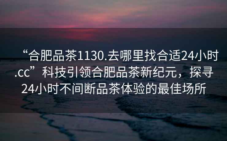 “合肥品茶1130.去哪里找合適24小時(shí).cc”科技引領(lǐng)合肥品茶新紀(jì)元，探尋24小時(shí)不間斷品茶體驗(yàn)的最佳場所