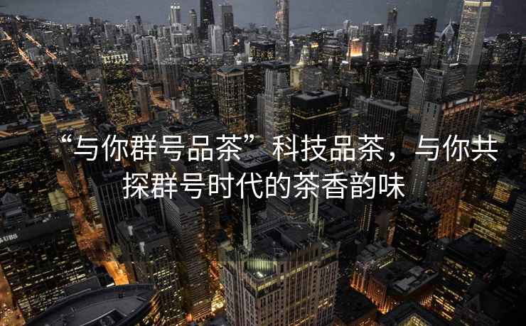 “與你群號品茶”科技品茶，與你共探群號時代的茶香韻味