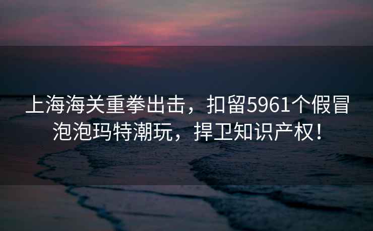 上海海關(guān)重拳出擊，扣留5961個(gè)假冒泡泡瑪特潮玩，捍衛(wèi)知識產(chǎn)權(quán)！