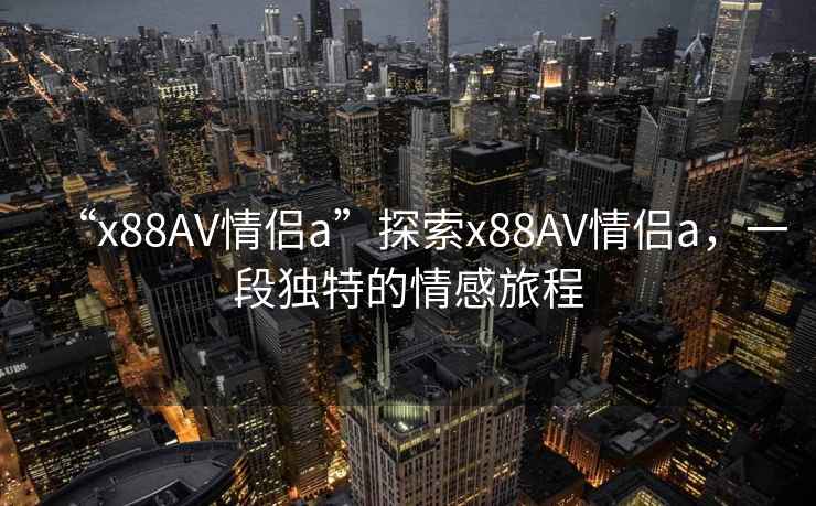 “x88AV情侶a”探索x88AV情侶a，一段獨特的情感旅程