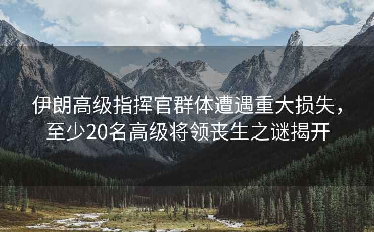 伊朗高級指揮官群體遭遇重大損失，至少20名高級將領喪生之謎揭開