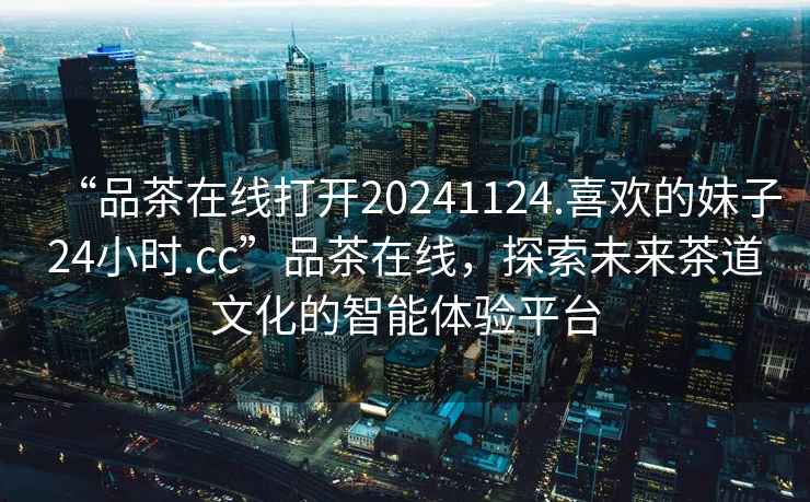 “品茶在線打開20241124.喜歡的妹子24小時.cc”品茶在線，探索未來茶道文化的智能體驗平臺