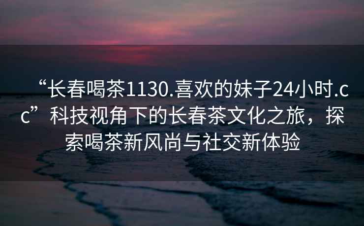 “長春喝茶1130.喜歡的妹子24小時.cc”科技視角下的長春茶文化之旅，探索喝茶新風(fēng)尚與社交新體驗