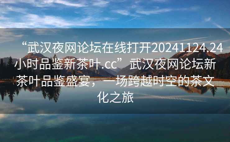 “武漢夜網(wǎng)論壇在線打開20241124.24小時品鑒新茶葉.cc”武漢夜網(wǎng)論壇新茶葉品鑒盛宴，一場跨越時空的茶文化之旅